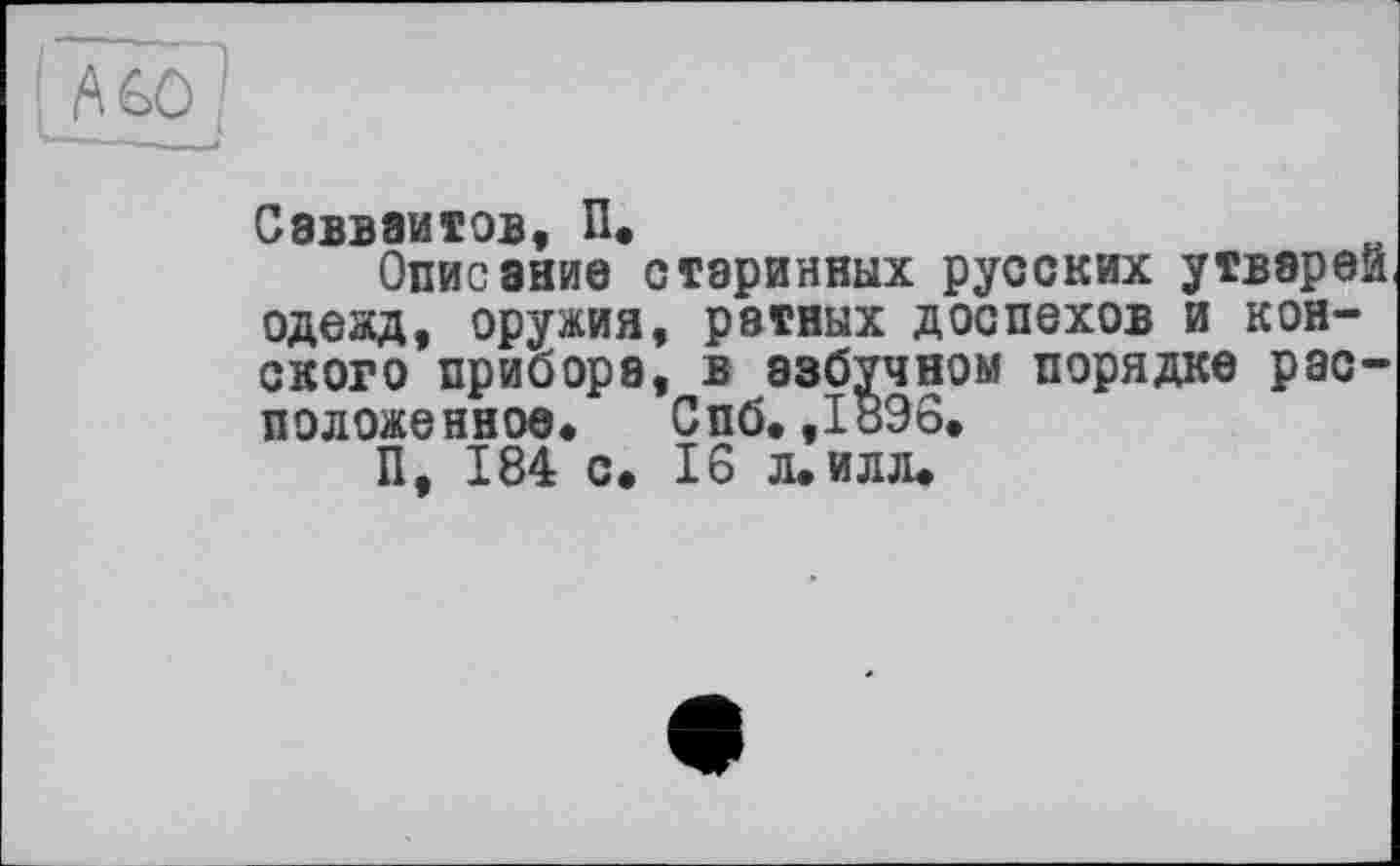 ﻿Mû]
Саввзитов П,
Описание старинных русских утварей одежд, оружия, ратных доспехов и конского прибора, в азбучном порядке расположенное* Спб. ,189о.
П, 184 с. 16 л. илл.